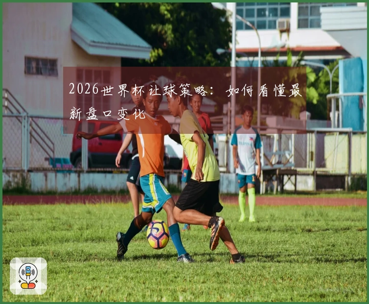 2026世界杯让球策略：如何看懂最新盘口变化